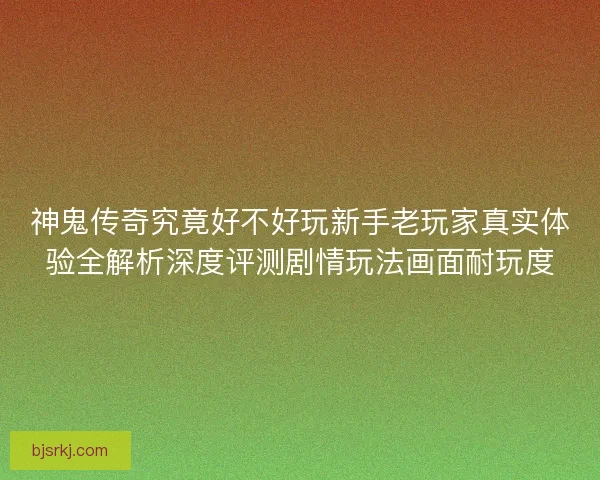 神鬼传奇究竟好不好玩新手老玩家真实体验全解析深度评测剧情玩法画面耐玩度