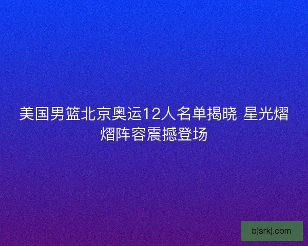 美国男篮北京奥运12人名单揭晓 星光熠熠阵容震撼登场